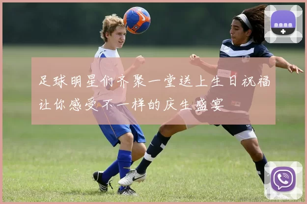 足球明星们齐聚一堂送上生日祝福让你感受不一样的庆生盛宴