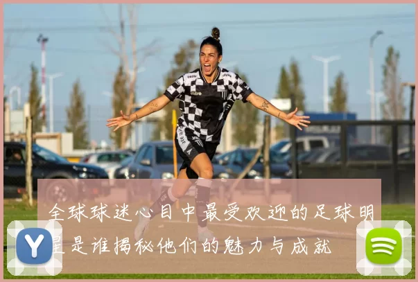 全球球迷心目中最受欢迎的足球明星是谁揭秘他们的魅力与成就