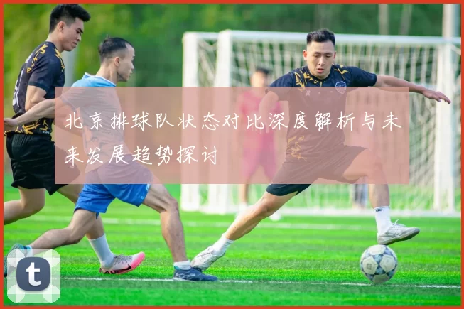 北京排球队状态对比深度解析与未来发展趋势探讨