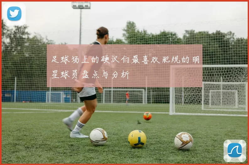 足球场上的硬汉们最喜欢犯规的明星球员盘点与分析