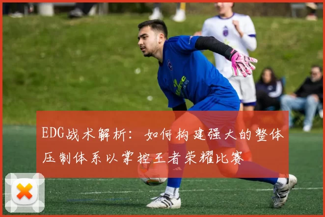 EDG战术解析：如何构建强大的整体压制体系以掌控王者荣耀比赛