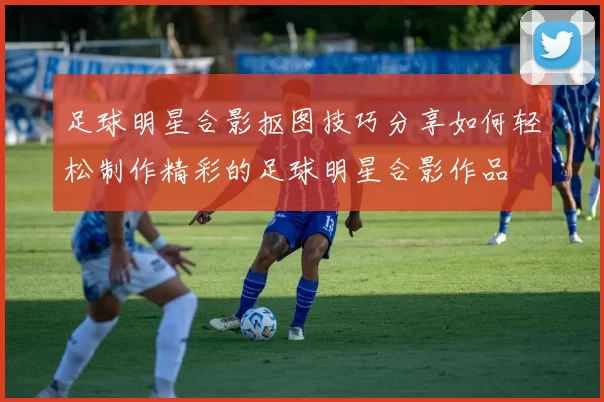 足球明星合影抠图技巧分享如何轻松制作精彩的足球明星合影作品