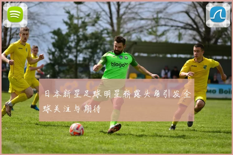 日本新星足球明星崭露头角引发全球关注与期待