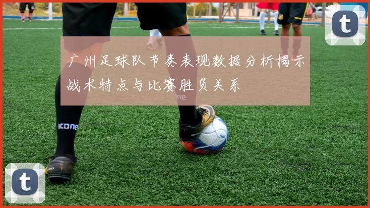 广州足球队节奏表现数据分析揭示战术特点与比赛胜负关系