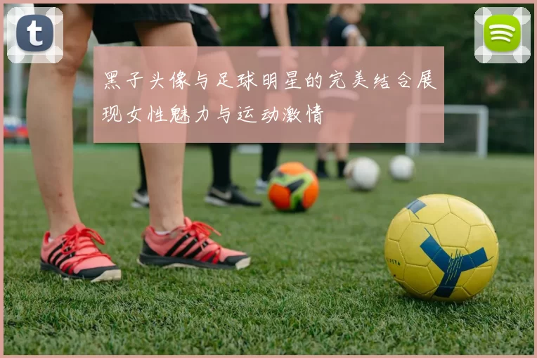 黑子头像与足球明星的完美结合展现女性魅力与运动激情