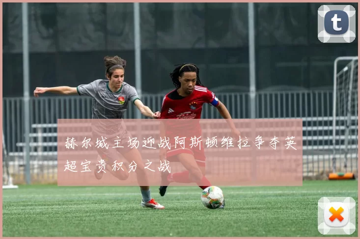赫尔城主场迎战阿斯顿维拉争夺英超宝贵积分之战