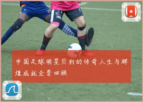 中国足球明星贝利的传奇人生与辉煌成就全景回顾