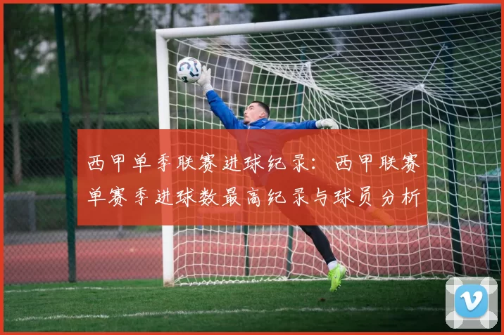 西甲单季联赛进球纪录：西甲联赛单赛季进球数最高纪录与球员分析