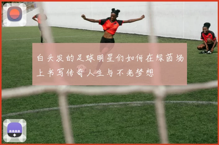 白头发的足球明星们如何在绿茵场上书写传奇人生与不老梦想