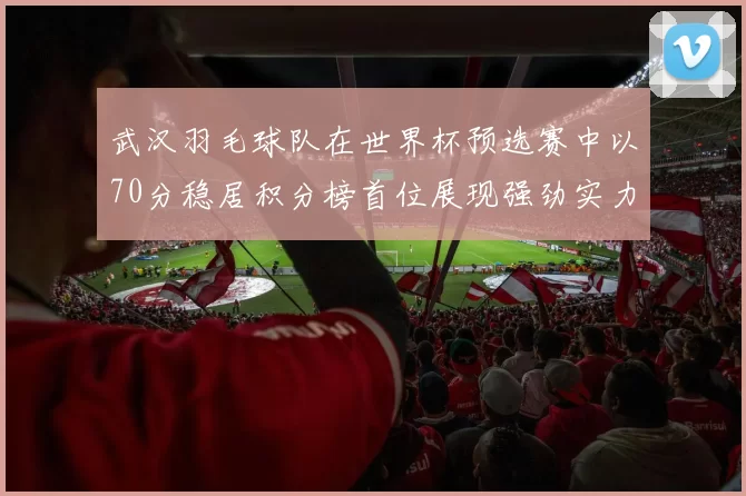 武汉羽毛球队在世界杯预选赛中以70分稳居积分榜首位展现强劲实力