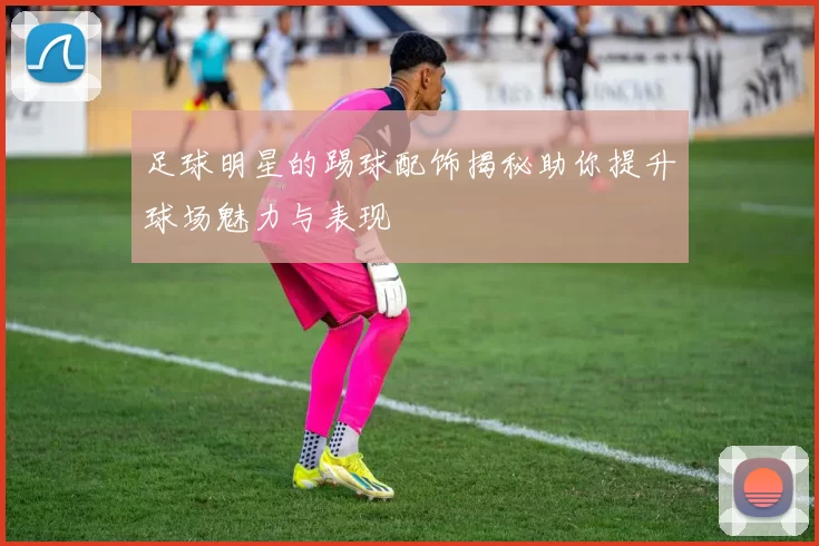 足球明星的踢球配饰揭秘助你提升球场魅力与表现