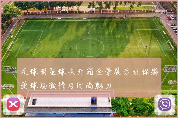 足球明星球衣开箱全景展示让你感受球场激情与时尚魅力