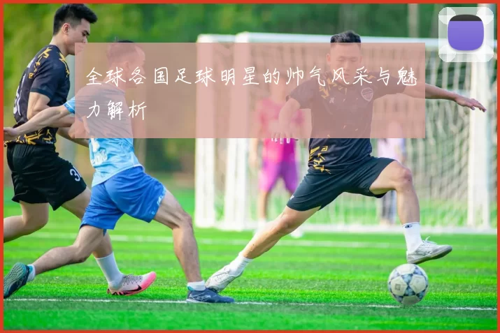 全球各国足球明星的帅气风采与魅力解析