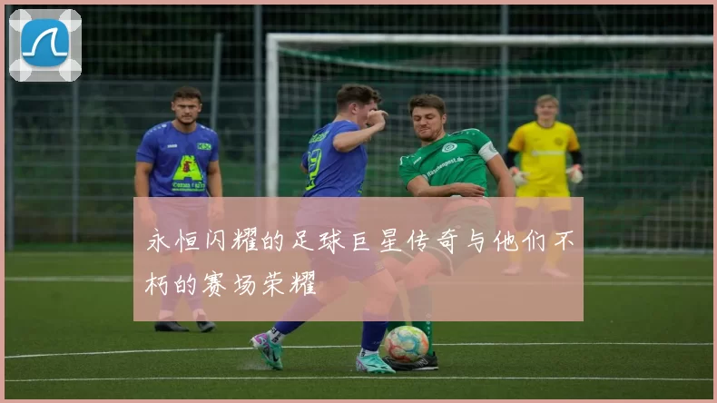 永恒闪耀的足球巨星传奇与他们不朽的赛场荣耀