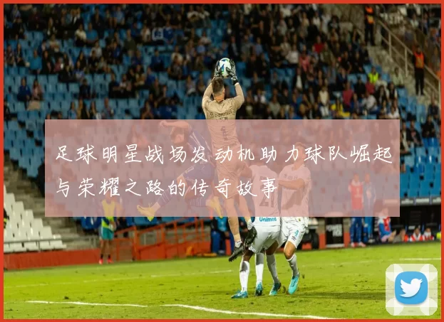 足球明星战场发动机助力球队崛起与荣耀之路的传奇故事
