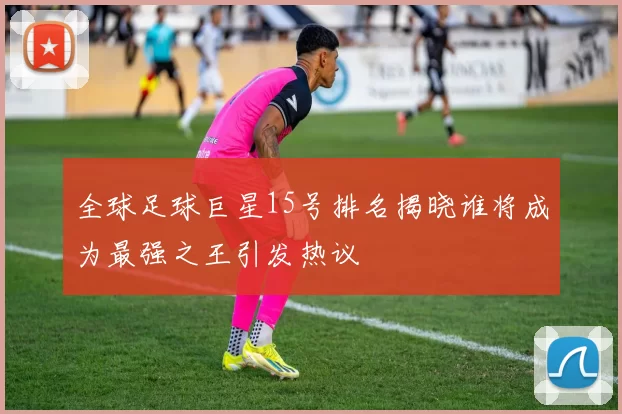 全球足球巨星15号排名揭晓谁将成为最强之王引发热议