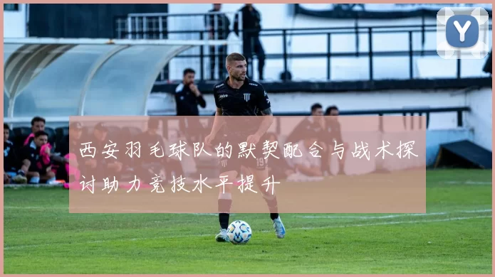西安羽毛球队的默契配合与战术探讨助力竞技水平提升