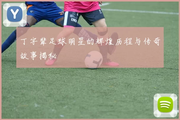 丁字辈足球明星的辉煌历程与传奇故事揭秘