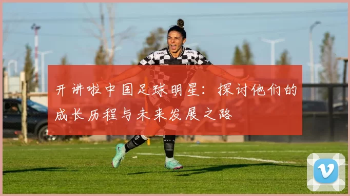 开讲啦中国足球明星：探讨他们的成长历程与未来发展之路