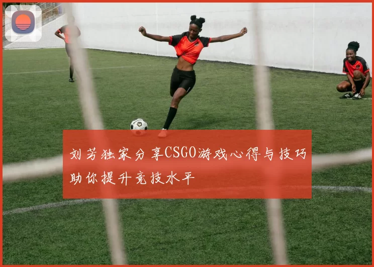 刘芳独家分享CSGO游戏心得与技巧助你提升竞技水平