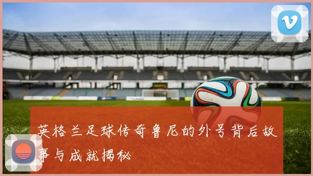 英格兰足球传奇鲁尼的外号背后故事与成就揭秘