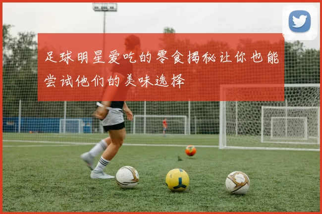 足球明星爱吃的零食揭秘让你也能尝试他们的美味选择