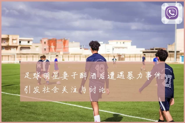 足球明星妻子醉酒后遭遇暴力事件引发社会关注与讨论