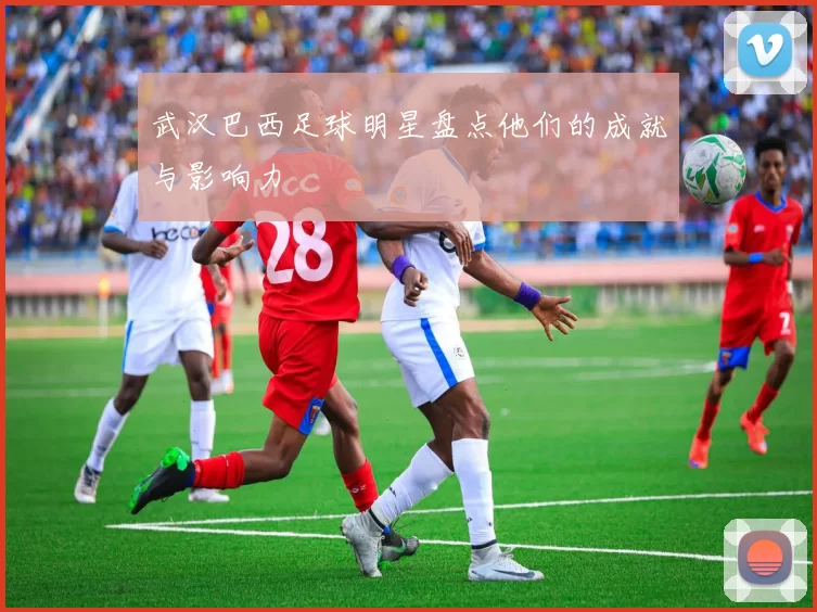 武汉巴西足球明星盘点他们的成就与影响力
