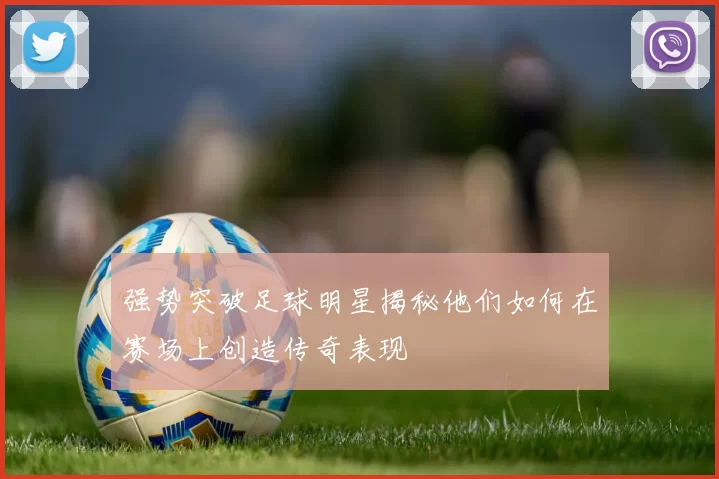 强势突破足球明星揭秘他们如何在赛场上创造传奇表现