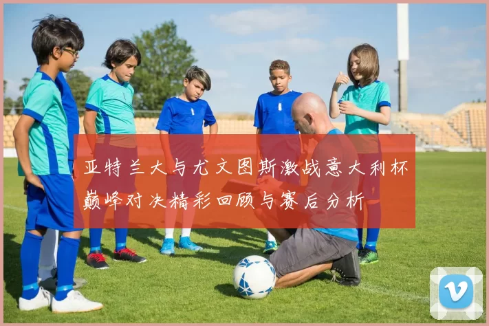 亚特兰大与尤文图斯激战意大利杯巅峰对决精彩回顾与赛后分析
