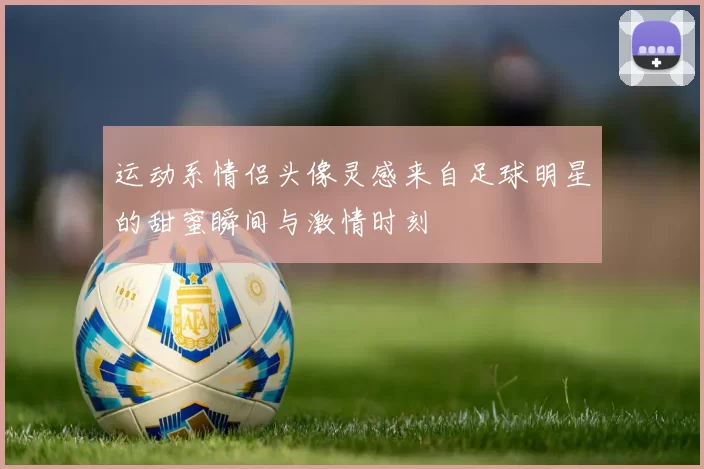 运动系情侣头像灵感来自足球明星的甜蜜瞬间与激情时刻