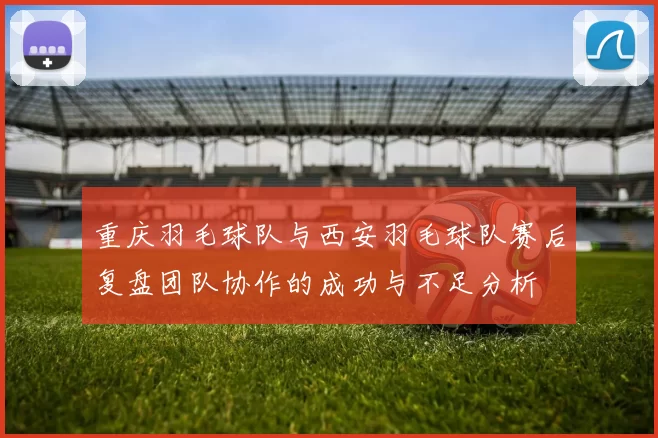 重庆羽毛球队与西安羽毛球队赛后复盘团队协作的成功与不足分析