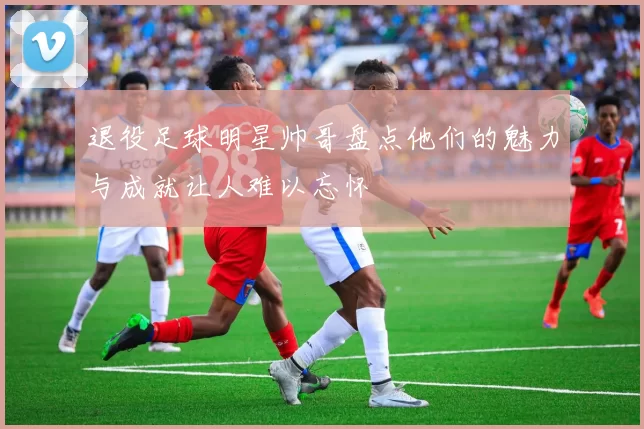 退役足球明星帅哥盘点他们的魅力与成就让人难以忘怀