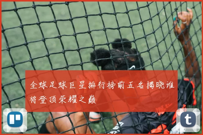全球足球巨星排行榜前五名揭晓谁将登顶荣耀之巅