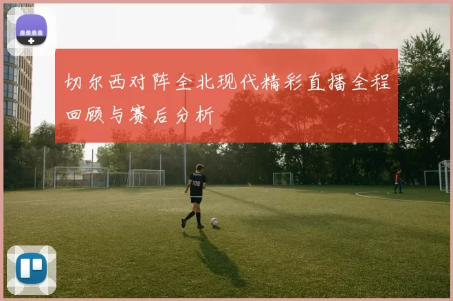 切尔西对阵全北现代精彩直播全程回顾与赛后分析