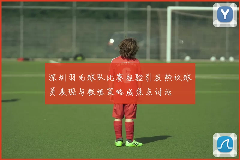 深圳羽毛球队比赛经验引发热议球员表现与教练策略成焦点讨论