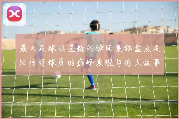 最火足球明星精彩瞬间集锦盘点足坛传奇球员的巅峰表现与感人故事