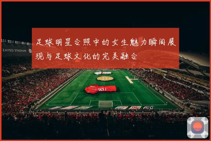 足球明星合照中的女生魅力瞬间展现与足球文化的完美融合