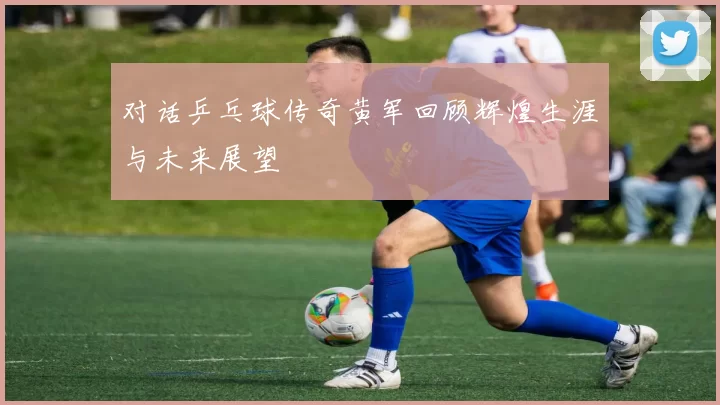 对话乒乓球传奇黄军回顾辉煌生涯与未来展望