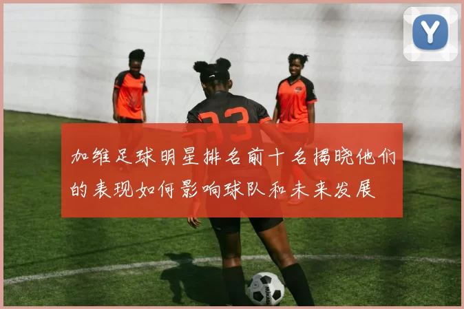 加维足球明星排名前十名揭晓他们的表现如何影响球队和未来发展