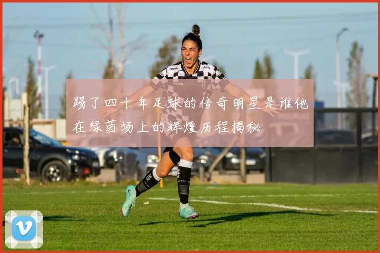 踢了四十年足球的传奇明星是谁他在绿茵场上的辉煌历程揭秘