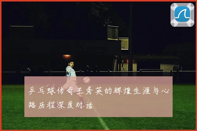 乒乓球传奇王秀英的辉煌生涯与心路历程深度对话