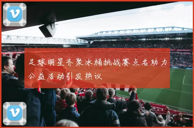 足球明星齐聚冰桶挑战赛点名助力公益活动引发热议