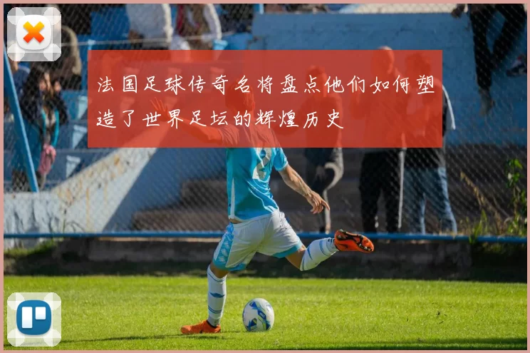 法国足球传奇名将盘点他们如何塑造了世界足坛的辉煌历史